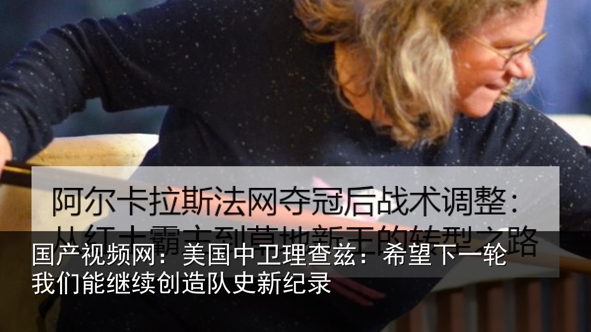 国产视频网:美国中卫理查兹:希望下一轮我们能继续创造队史新纪录