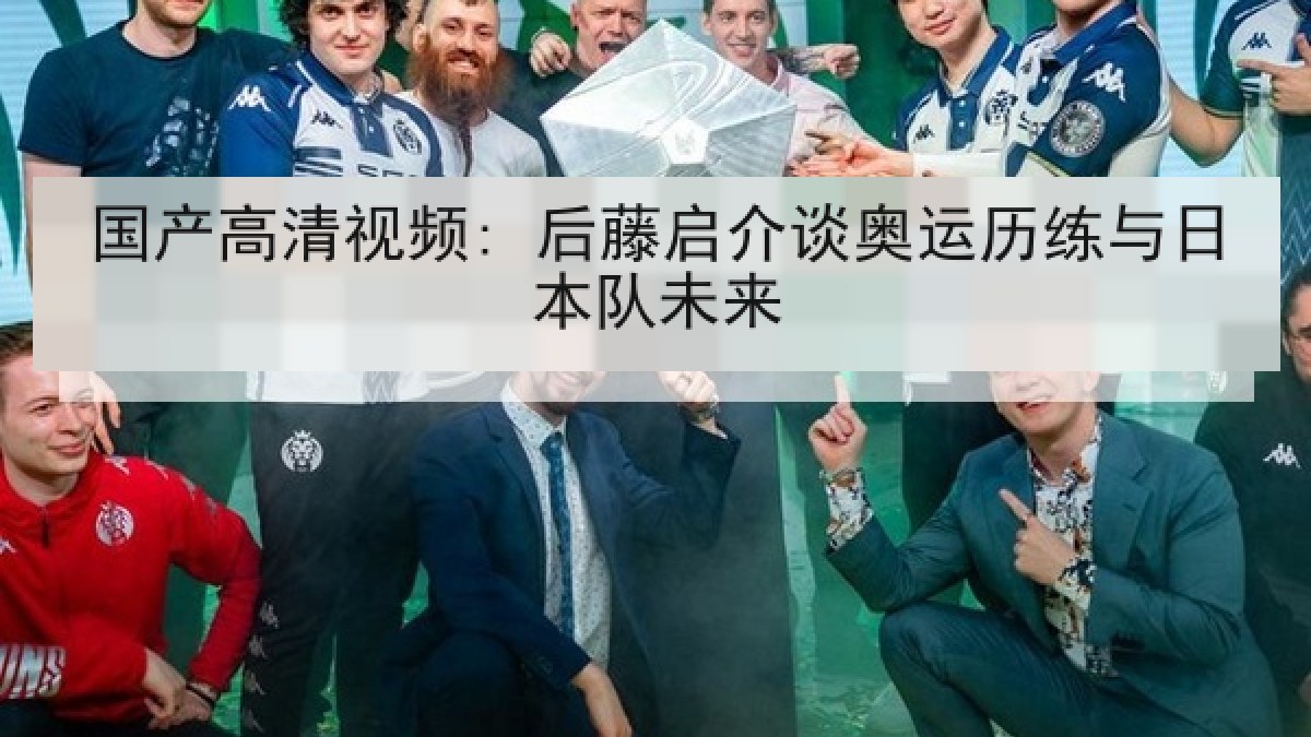 国产高清视频: 后藤启介谈奥运历练与日本队未来