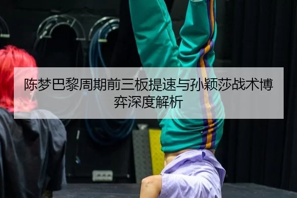 陈梦巴黎周期前三板提速与孙颖莎战术博弈深度解析