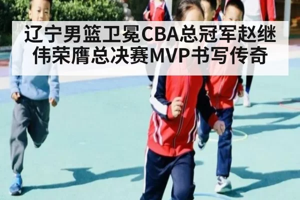 辽宁男篮卫冕CBA总冠军赵继伟荣膺总决赛MVP书写传奇
