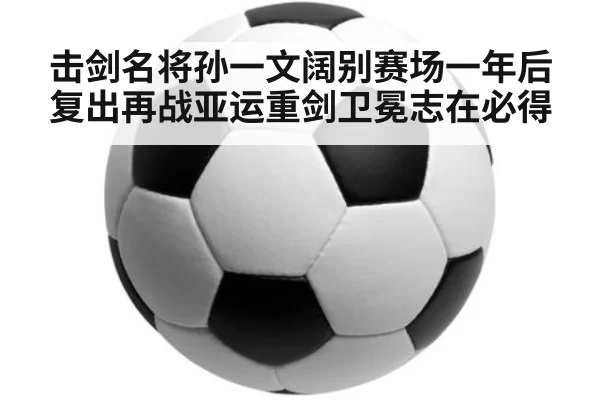 击剑名将孙一文阔别赛场一年后复出再战亚运重剑卫冕志在必得